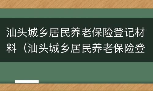 汕头城乡居民养老保险登记材料（汕头城乡居民养老保险登记材料是什么）
