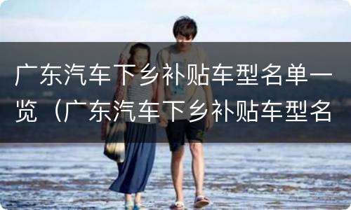 广东汽车下乡补贴车型名单一览（广东汽车下乡补贴车型名单一览表）