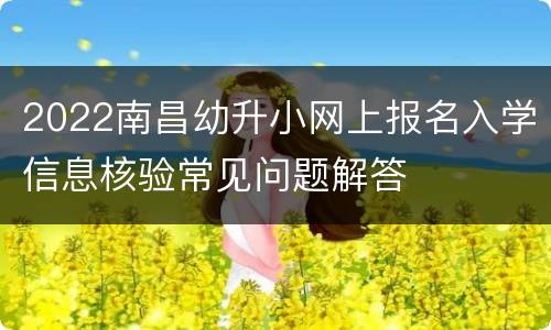 2022南昌幼升小网上报名入学信息核验常见问题解答