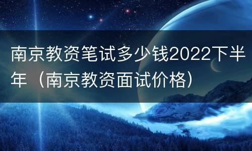 南京教资笔试多少钱2022下半年（南京教资面试价格）