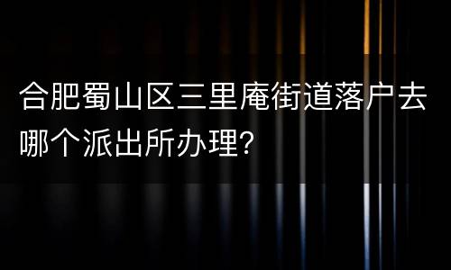 合肥蜀山区三里庵街道落户去哪个派出所办理？