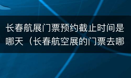 长春航展门票预约截止时间是哪天（长春航空展的门票去哪里买）