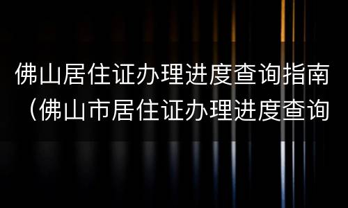 佛山居住证办理进度查询指南（佛山市居住证办理进度查询）