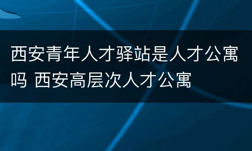 西安青年人才驿站是人才公寓吗 西安高层次人才公寓
