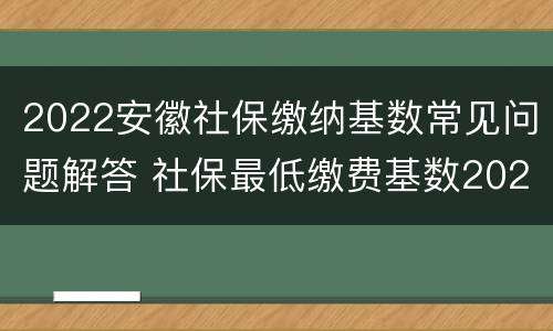 2022安徽社保缴纳基数常见问题解答 社保最低缴费基数2021安徽