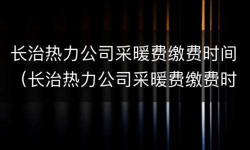 长治热力公司采暖费缴费时间（长治热力公司采暖费缴费时间是几号）
