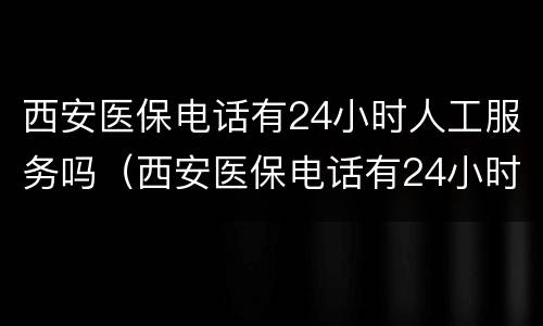 西安医保电话有24小时人工服务吗（西安医保电话有24小时人工服务吗多少钱）