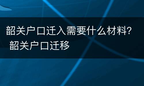 韶关户口迁入需要什么材料？ 韶关户口迁移