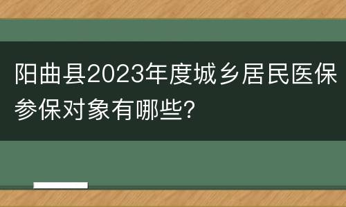 阳曲县2023年度城乡居民医保参保对象有哪些？