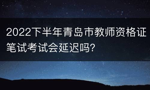 2022下半年青岛市教师资格证笔试考试会延迟吗？