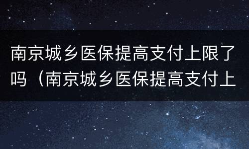南京城乡医保提高支付上限了吗（南京城乡医保提高支付上限了吗）