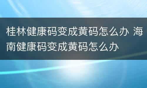 桂林健康码变成黄码怎么办 海南健康码变成黄码怎么办