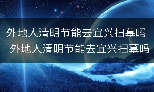 外地人清明节能去宜兴扫墓吗 外地人清明节能去宜兴扫墓吗现在