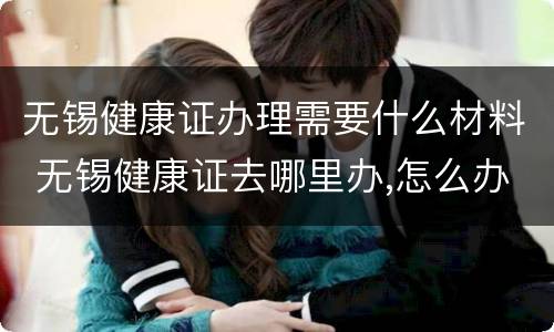 无锡健康证办理需要什么材料 无锡健康证去哪里办,怎么办理,需要什么材料