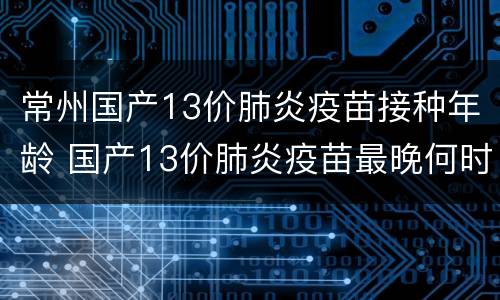 常州国产13价肺炎疫苗接种年龄 国产13价肺炎疫苗最晚何时打第一针?