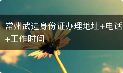 常州武进身份证办理地址+电话+工作时间