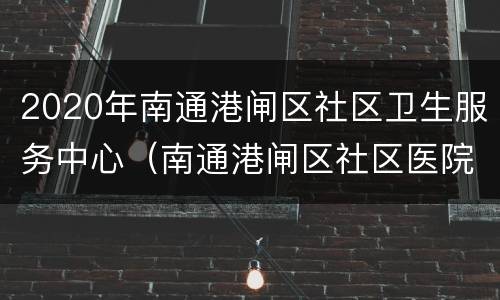 2020年南通港闸区社区卫生服务中心（南通港闸区社区医院）