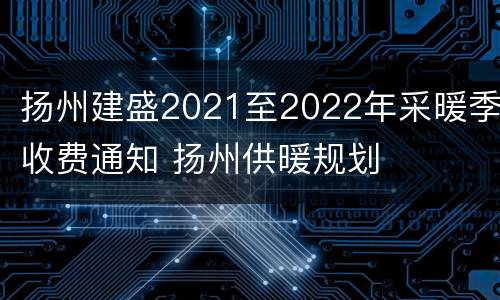 扬州建盛2021至2022年采暖季收费通知 扬州供暖规划