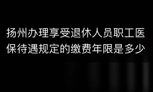 扬州办理享受退休人员职工医保待遇规定的缴费年限是多少