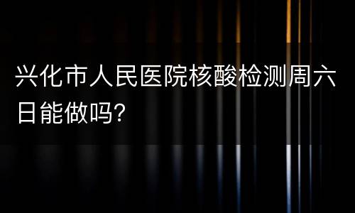 兴化市人民医院核酸检测周六日能做吗？