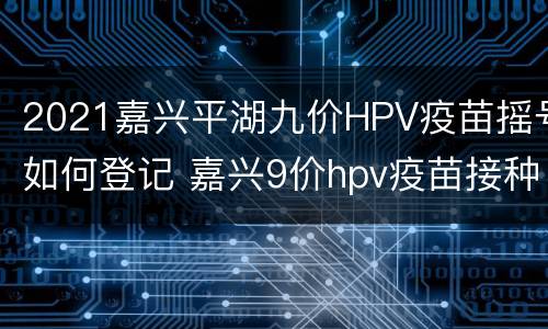 2021嘉兴平湖九价HPV疫苗摇号如何登记 嘉兴9价hpv疫苗接种点2021