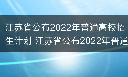 江苏省公布2022年普通高校招生计划 江苏省公布2022年普通高校招生计划表