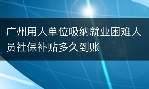 广州用人单位吸纳就业困难人员社保补贴多久到账