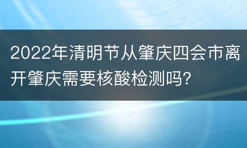 2022年清明节从肇庆四会市离开肇庆需要核酸检测吗？