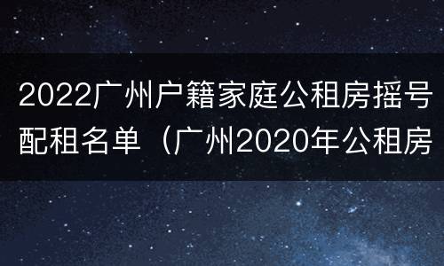 2022广州户籍家庭公租房摇号配租名单（广州2020年公租房摇号结果）