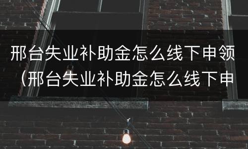 邢台失业补助金怎么线下申领（邢台失业补助金怎么线下申领的）