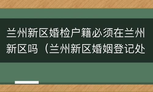 兰州新区婚检户籍必须在兰州新区吗（兰州新区婚姻登记处在哪里）