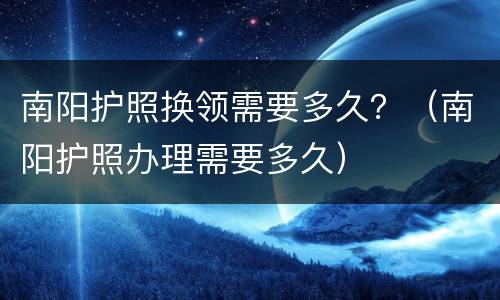 南阳护照换领需要多久？（南阳护照办理需要多久）