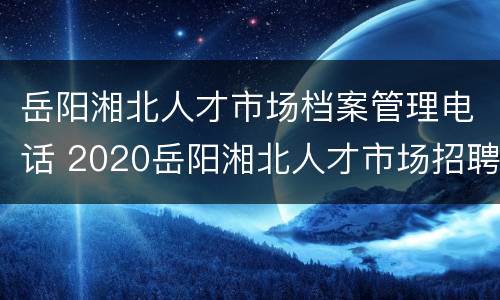岳阳湘北人才市场档案管理电话 2020岳阳湘北人才市场招聘会