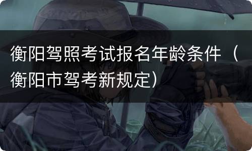 衡阳驾照考试报名年龄条件（衡阳市驾考新规定）