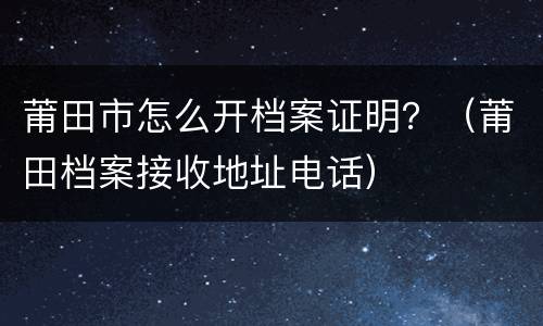 莆田市怎么开档案证明？（莆田档案接收地址电话）