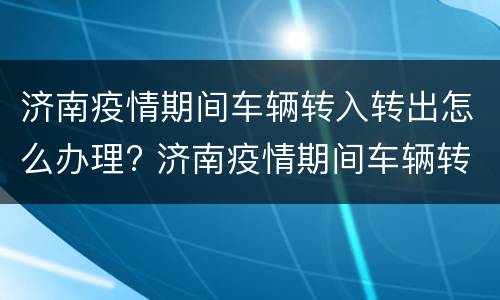 济南疫情期间车辆转入转出怎么办理? 济南疫情期间车辆转入转出怎么办理手续