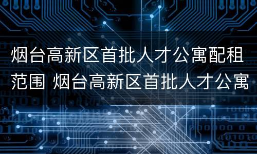 烟台高新区首批人才公寓配租范围 烟台高新区首批人才公寓配租范围是什么
