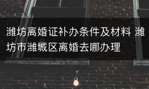 潍坊离婚证补办条件及材料 潍坊市潍城区离婚去哪办理