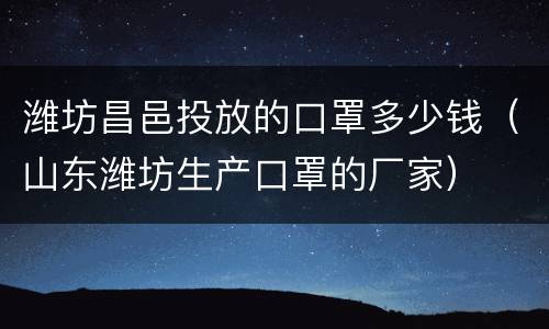 潍坊昌邑投放的口罩多少钱（山东潍坊生产口罩的厂家）