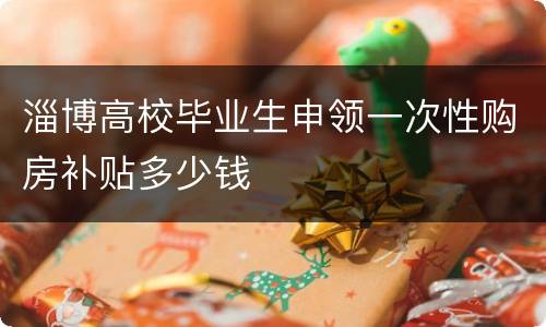 淄博高校毕业生申领一次性购房补贴多少钱