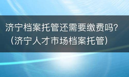 济宁档案托管还需要缴费吗？（济宁人才市场档案托管）