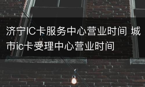 济宁IC卡服务中心营业时间 城市ic卡受理中心营业时间