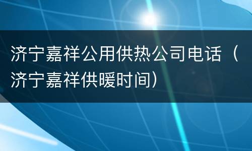 济宁嘉祥公用供热公司电话（济宁嘉祥供暖时间）