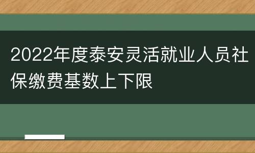 2022年度泰安灵活就业人员社保缴费基数上下限