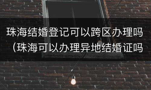 珠海结婚登记可以跨区办理吗（珠海可以办理异地结婚证吗）
