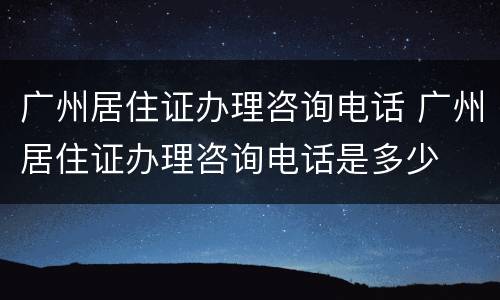 广州居住证办理咨询电话 广州居住证办理咨询电话是多少