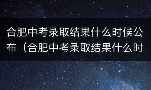 合肥中考录取结果什么时候公布（合肥中考录取结果什么时候公布2019）