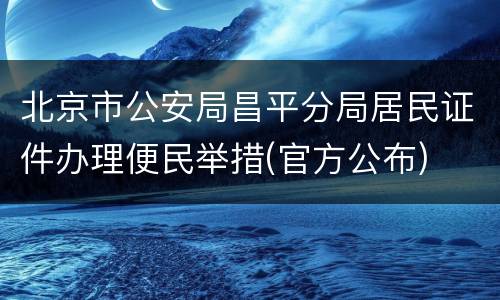 北京市公安局昌平分局居民证件办理便民举措(官方公布)