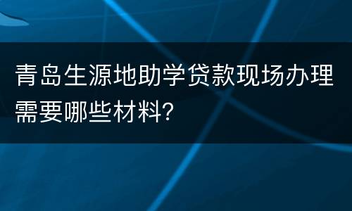 青岛生源地助学贷款现场办理需要哪些材料？