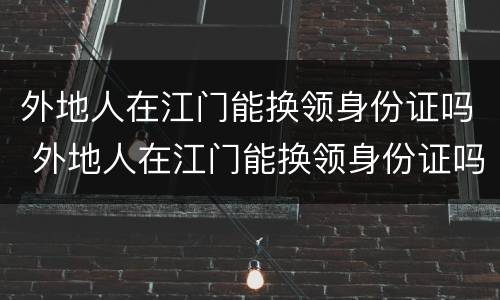 外地人在江门能换领身份证吗 外地人在江门能换领身份证吗现在